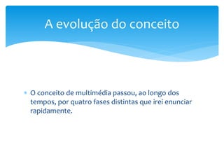 A evolução do conceito 
 O conceito de multimédia passou, ao longo dos 
tempos, por quatro fases distintas que irei enunciar 
rapidamente. 
 