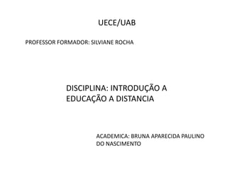 UECE/UAB 
PROFESSOR FORMADOR: SILVIANE ROCHA 
DISCIPLINA: INTRODUÇÃO A 
EDUCAÇÃO A DISTANCIA 
ACADEMICA: BRUNA APARECIDA PAULINO 
DO NASCIMENTO 
 