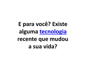 E para você? Existe 
alguma tecnologia 
recente que mudou 
a sua vida? 
