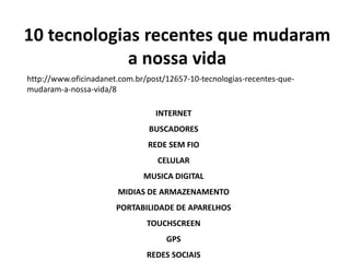 10 tecnologias recentes que mudaram 
a nossa vida 
http://www.oficinadanet.com.br/post/12657-10-tecnologias-recentes-que-mudaram- 
a-nossa-vida/8 
INTERNET 
BUSCADORES 
REDE SEM FIO 
CELULAR 
MUSICA DIGITAL 
MIDIAS DE ARMAZENAMENTO 
PORTABILIDADE DE APARELHOS 
TOUCHSCREEN 
GPS 
REDES SOCIAIS 
 