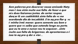 Sem palavras pra descrever nossa amizade Naty, 
mas é isso sinto muito sua falta, de fazer o que 
nós duas fazíamos juntas, de cortar roupas, 
dançar lá em csakkkkkk sinto falta de vc me 
acordando dia de terçakkkk. E to aq pra flar q vc 
é minha irmã menor, quero somente seu bem e 
quero que vc saiba que estando longe ou perto, 
que eu te amo e nunca vou te esquecer....sinto 
muito sua falta de brigarmos, de aprontarmos e é 
isso to aq pro q der e vier.... 
 