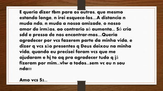E queria dizer tbm para os outros, que mesmo 
estando longe, n irei esquece-los....A distancia n 
muda nda, n muda a nossa amizade, o nosso 
amor de irmãos, ao contrario só aumenta... Só cria 
sdd e pressa de nos encontrar-mos....Queria 
agradecer por vcs fazerem parte da minha vida, e 
dizer q vcs são presentes q Deus deixou na minha 
vida, quando eu precisei foram vcs que me 
ajudaram e hj to aq pra agradecer tudo q já 
fizeram por mim...vlw a todos...sem vc eu n sou 
nda!!! 
Amo vcs S2... 
