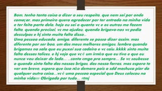 Bom, tenho tanta coisa a dizer a seu respeito, que nem sei por onde 
começar, mas primeiro quero agradecer por ter entrado na minha vida 
e ter feito parte dela, hoje eu sei o quanto vc e os outros me fazem 
falta, quando precisei, vc me ajudou, quando brigava-nos vc pedia 
desculpas e hj sinto muita falta disso... 
Uma pessoa educada, amiga, diferente se posso dizer assim, mas 
diferente por ser boa, um dos meus melhores amigos, lembra quando 
brigamos na sala que eu puxei sua cadeira e vc caiu..kkkk sinto muita 
falta dessas tolices, e hj vejo que vc é um irmão que eu tive e que eu 
nunca vou deixar de lado.... ...conta cmgo pra sempre.... Se vc soubesse 
o quando sinto falta das nossas brigas, das nossa farras, mas espero te 
ver em breve, espero que isso não demore pois a sdd machuca pior do 
qualquer outra coisa....vc é uma pessoa especial que Deus colocou na 
minha vida!!!! Obrigado por tudo.... #tmj 
 