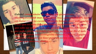 Gabriel: companheiro de risadas, um quase irmão, 
encrenqueirokkkk mas super gente boa....aprontamos d+, tanto 
em farras como na escola!!! Gosta de brincar, fazer palhaçadas e 
é isso que eu sinto falta, um minino extrovertido até d+, mas 
que sabe ser amigo e educado quando necessário...Obrigado 
por tudo...não tenho muito o que flar, pq se fosse flar d tudo 
que já passamos nem conseguiria escrever....Mas vc é muito 
especial e obrigado por fazer parte da minha vida....tamo ai 
sempre que precisar, chama.... 
 