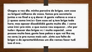 Chegou a vez dla, minha parceira de brigas, com essa 
eu briguei milhares de vezes, fomos pra secretaria 
juntas e no final o q q dava? A gente voltava a cvsa e 
já quase como irmãs!!! Com essa sei q tem briga toda 
hora, mas apesar dissokkkkk gosto muito dla, é como 
uma irmã pra mim, e que nunca vou esquecer....vlw por 
tudo!!! Apesar das brigas vc é muito especial....uma 
pessoa muito boa,,gente boa pakas e que vai fka aq 
no coração pra nunca mais sair...sinto sua falta de 
brigar e de aprontarkkkmas um dia vamos fazer tudi 
isso d nvo... 
 