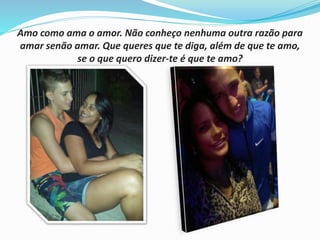 Amo como ama o amor. Não conheço nenhuma outra razão para 
amar senão amar. Que queres que te diga, além de que te amo, 
se o que quero dizer-te é que te amo? 
 