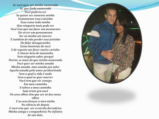 Se você quer ser minha namorada 
Ai, que linda namorada 
Você poderia ser 
Se quiser ser somente minha 
Exatamente essa coisinha 
Essa coisa toda minha 
Que ninguém mais pode ser 
Você tem que me fazer um juramento 
De só ter um pensamento 
Ser só minha até morrer 
E também de não perder esse jeitinho 
De falar devagarzinho 
Essas histórias de você 
E de repente me fazer muito carinho 
E chorar bem de mansinho 
Sem ninguém saber porquê 
Porém, se mais do que minha namorada 
Você quer ser minha amada 
Minha amada, mas amada pra valer 
Aquela amada pelo amor predestinada 
Sem a qual a vida é nada 
Sem a qual se quer morrer 
Você tem que vir comigo 
Em meu caminho 
E talvez o meu caminho 
Seja triste pra você 
Os seus olhos têm que ser só dos meus 
olhos 
E os seus braços o meu ninho 
No silêncio de depois 
E você tem que ser a estrela derradeira 
Minha amiga e companheira No infinito 
de nós dois. 
 
