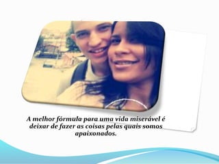 A melhor fórmula para uma vida miserável é 
deixar de fazer as coisas pelas quais somos 
apaixonados. 
 