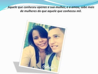 Aquele que conheceu apenas a sua mulher, e a amou, sabe mais 
de mulheres do que aquele que conheceu mil. 
 