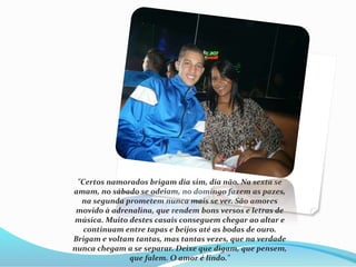 "Certos namorados brigam dia sim, dia não. Na sexta se 
amam, no sábado se odeiam, no domingo fazem as pazes, 
na segunda prometem nunca mais se ver. São amores 
movido à adrenalina, que rendem bons versos e letras de 
música. Muito destes casais conseguem chegar ao altar e 
continuam entre tapas e beijos até as bodas de ouro. 
Brigam e voltam tantas, mas tantas vezes, que na verdade 
nunca chegam a se separar. Deixe que digam, que pensem, 
que falem. O amor é lindo." 
 