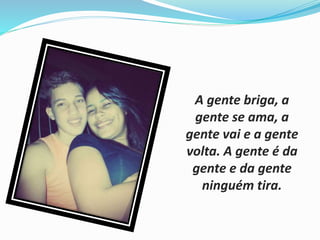 A gente briga, a 
gente se ama, a 
gente vai e a gente 
volta. A gente é da 
gente e da gente 
ninguém tira. 
 