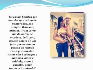 "Os casais bonitos são 
aqueles que acima de 
namorados, são 
amigos. Brincam, 
brigam, tiram sarro 
um do outro, se 
mordem, beliscam, 
mas se amam de um 
jeito que nenhuma 
pessoa do mundo 
consegue duvidar. 
Amor não é só beijos e 
amassos, amor é 
cuidado, amor é 
carinho, amor 
também é amizade!" 
 