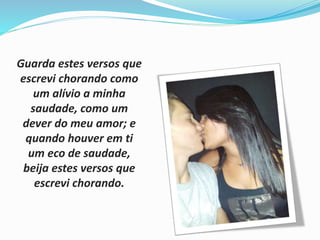 Guarda estes versos que 
escrevi chorando como 
um alívio a minha 
saudade, como um 
dever do meu amor; e 
quando houver em ti 
um eco de saudade, 
beija estes versos que 
escrevi chorando. 
 