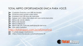 TOTAL NIPPO OPORTUNIDADE ÚNICA PARA VOCÊ: 
╠►-Cadastro Gratuito com 30% do binário 
╠►-Produtos para saúde e bem estar 
╠►-Empresa com 28 anos de mercado 
╠►-Saque com 3 dias úteis direto em sua conta bancária 
╠►-Bônus de venda direta 
╠►-Bônus de equipe 
╠►-Bônus Liderança 
╠►-Bônus de CPL cota de participação de lucro 
╠►-Link para cadastro: http://totalnippo.com.br/aff/martini2 
╠►-Contato skype: martinimmn 
╠►-https://www.facebook.com/martinimmn.70 