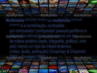 Conceitos da multimídia 
Multimédia (português europeu) ou multimídia (português 
brasileiro) é a combinação, controlada 
por computador (computador pessoal,periférico e 
dispositivo móvel)1 , de pelo menos um tipo 
de média estática (texto, fotografia, gráfico), com 
pelo menos um tipo de média dinâmica 
(vídeo, áudio, animação) (Chapman & Chapman 
2000 e Fluckiger 1995). 
 