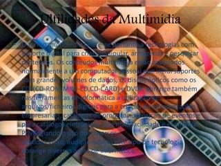 Ultilidades da Multimídia 
• O termo multimédia refere-se portanto a tecnologias com 
suporte digital para criar, manipular, armazenar e pesquisar 
conteúdos. Os conteúdos multimédia estão associados 
normalmente a um computador pessoal que inclui suportes 
para grandes volumes de dados, os discos ópticos como os 
CDs(CD-ROM,MINI-CD,CD-CARD) e DVDs, abrange também 
nas ferramentas de informática a utilização de 
arquivos/ficheiros digitais para a criação de apresentações 
empresariais, catálogos de produtos,exposição de eventos e 
para catálogos eletrónicos com mais facilidade e economia. 
Privilegiando o uso dos diversos 
sentidos visão, audição e tacto este tipo de tecnologia 
abrange diversas áreas de informática. 
 