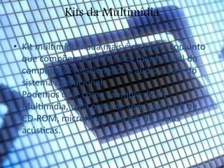 Kits da Multimídia 
• Kit multimídia nada mais é do que o conjunto 
que compõem a parte física (hardwares) do 
computador relacionados a áudio e som do 
sistema operacional. 
Podemos citar como exemplo de Kit 
Multimídia, uma placa de som, um drive de 
CD-ROM, microfone e um par de caixas 
acústicas. 
