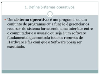 1. Define Sistemas operativos. 
 Um sistema operativo é um programa ou um 
conjunto de programas cuja função é gerenciar os 
recursos do sistema fornecendo uma interface entre 
o computador e o usuário ou seja é um software 
fundamental que controla todo os recursos de 
Hardware e faz com que o Software possa ser 
executado. 
•. 
 