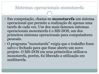 Sistemas operacionais monotarefa 
 Em computação, chama-se monotarefa um sistema 
operacional que permite a realização de apenas uma 
tarefa de cada vez. Um dos mais famosos sistemas 
operacionais monotarefa é o MS-DOS, um dos 
primeiros sistemas operacionais para computadores 
pessoais. 
 O programa "monotarefa" exigia que o trabalho fosse 
salvo e fechado para que fosse aberto um novo 
projeto. O MS-DOS em seus primórdios utilizava 
monotarefa, porém, foi liberado a utilização em 
multitarefa. 
 