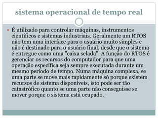 sistema operacional de tempo real 
 É utilizado para controlar máquinas, instrumentos 
científicos e sistemas industriais. Geralmente um RTOS 
não tem uma interface para o usuário muito simples e 
não é destinado para o usuário final, desde que o sistema 
é entregue como uma "caixa selada". A função do RTOS é 
gerenciar os recursos do computador para que uma 
operação específica seja sempre executada durante um 
mesmo período de tempo. Numa máquina complexa, se 
uma parte se move mais rapidamente só porque existem 
recursos de sistema disponíveis, isto pode ser tão 
catastrófico quanto se uma parte não conseguisse se 
mover porque o sistema está ocupado. 
 