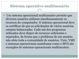 Sistema operativo multiusuário 
 Um sistema operacional multiusuário permite que 
diversos usuários utilizem simultaneamente os 
recursos do computador. O sistema operacional deve 
se certificar de que as solicitações de vários usuários 
estejam balanceadas. Cada um dos programas 
utilizados deve dispor de recursos suficientes e 
separados, de forma que o problema de um usuário 
não afete toda a comunidade de usuários. Unix, VMS 
e sistemas operacionais mainframe como o MVS são 
exemplos de sistemas operacionais multiusuário. 
