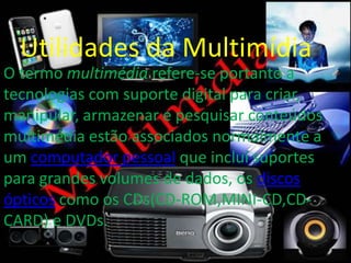 Utilidades da Multimídia
O termo multimédia refere-se portanto a
tecnologias com suporte digital para criar,
manipular, armazenar e pesquisar conteúdos
multimédia estão associados normalmente a
um computador pessoal que inclui suportes
para grandes volumes de dados, os discos
ópticos como os CDs(CD-ROM,MINI-CD,CD-CARD)
e DVDs.