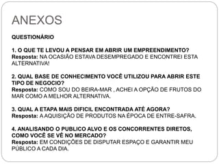 ANEXOS 
QUESTIONÁRIO 
1. O QUE TE LEVOU A PENSAR EM ABRIR UM EMPREENDIMENTO? 
Resposta: NA OCASIÃO ESTAVA DESEMPREGADO E ENCONTREI ESTA 
ALTERNATIVA! 
2. QUAL BASE DE CONHECIMENTO VOCÊ UTILIZOU PARA ABRIR ESTE 
TIPO DE NEGOCIO? 
Resposta: COMO SOU DO BEIRA-MAR , ACHEI A OPÇÃO DE FRUTOS DO 
MAR COMO A MELHOR ALTERNATIVA. 
3. QUAL A ETAPA MAIS DIFICIL ENCONTRADA ATÉ AGORA? 
Resposta: A AQUISIÇÃO DE PRODUTOS NA ÉPOCA DE ENTRE-SAFRA. 
4. ANALISANDO O PUBLICO ALVO E OS CONCORRENTES DIRETOS, 
COMO VOCÊ SE VÊ NO MERCADO? 
Resposta: EM CONDIÇÕES DE DISPUTAR ESPAÇO E GARANTIR MEU 
PÚBLICO A CADA DIA. 
 