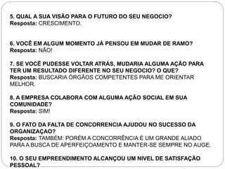 5. QUAL A SUA VISÃO PARA O FUTURO DO SEU NEGOCIO? 
Resposta: CRESCIMENTO. 
6. VOCÊ EM ALGUM MOMENTO JÁ PENSOU EM MUDAR DE RAMO? 
Resposta: NÃO! 
7. SE VOCÊ PUDESSE VOLTAR ATRÁS, MUDARIA ALGUMA AÇÃO PARA 
TER UM RESULTADO DIFERENTE NO SEU NEGOCIO? O QUE? 
Resposta: BUSCARIA ÓRGÃOS COMPETENTES PARA ME ORIENTAR 
MELHOR. 
8. A EMPRESA COLABORA COM ALGUMA AÇÃO SOCIAL EM SUA 
COMUNIDADE? 
Resposta: SIM! 
9. O FATO DA FALTA DE CONCORRENCIA AJUDOU NO SUCESSO DA 
ORGANIZAÇAO? 
Resposta: TAMBÉM: PORÉM A CONCORRÊNCIA É UM GRANDE ALIADO 
PARA A BUSCA DE APERFEIÇOAMENTO E MANTER-SE SEMPRE NO AUGE. 
10. O SEU EMPREENDIMENTO ALCANÇOU UM NIVEL DE SATISFAÇÃO 
PESSOAL? 
 