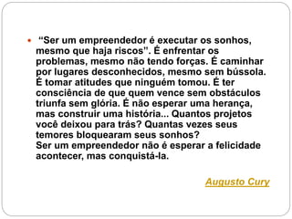  “Ser um empreendedor é executar os sonhos, 
mesmo que haja riscos”. É enfrentar os 
problemas, mesmo não tendo forças. É caminhar 
por lugares desconhecidos, mesmo sem bússola. 
É tomar atitudes que ninguém tomou. É ter 
consciência de que quem vence sem obstáculos 
triunfa sem glória. É não esperar uma herança, 
mas construir uma história... Quantos projetos 
você deixou para trás? Quantas vezes seus 
temores bloquearam seus sonhos? 
Ser um empreendedor não é esperar a felicidade 
acontecer, mas conquistá-la. 
Augusto Cury 
 