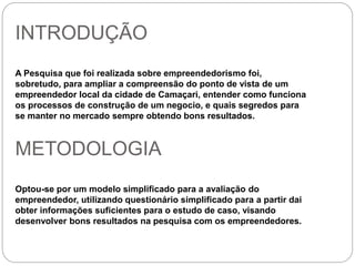 INTRODUÇÃO 
A Pesquisa que foi realizada sobre empreendedorismo foi, 
sobretudo, para ampliar a compreensão do ponto de vista de um 
empreendedor local da cidade de Camaçari, entender como funciona 
os processos de construção de um negocio, e quais segredos para 
se manter no mercado sempre obtendo bons resultados. 
METODOLOGIA 
Optou-se por um modelo simplificado para a avaliação do 
empreendedor, utilizando questionário simplificado para a partir dai 
obter informações suficientes para o estudo de caso, visando 
desenvolver bons resultados na pesquisa com os empreendedores. 
 