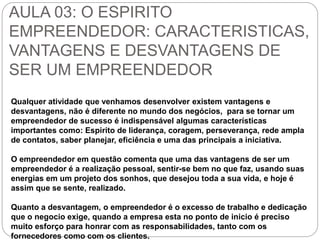 AULA 03: O ESPIRITO 
EMPREENDEDOR: CARACTERISTICAS, 
VANTAGENS E DESVANTAGENS DE 
SER UM EMPREENDEDOR 
Qualquer atividade que venhamos desenvolver existem vantagens e 
desvantagens, não é diferente no mundo dos negócios, para se tornar um 
empreendedor de sucesso é indispensável algumas características 
importantes como: Espirito de liderança, coragem, perseverança, rede ampla 
de contatos, saber planejar, eficiência e uma das principais a iniciativa. 
O empreendedor em questão comenta que uma das vantagens de ser um 
empreendedor é a realização pessoal, sentir-se bem no que faz, usando suas 
energias em um projeto dos sonhos, que desejou toda a sua vida, e hoje é 
assim que se sente, realizado. 
Quanto a desvantagem, o empreendedor é o excesso de trabalho e dedicação 
que o negocio exige, quando a empresa esta no ponto de inicio é preciso 
muito esforço para honrar com as responsabilidades, tanto com os 
fornecedores como com os clientes. 
 