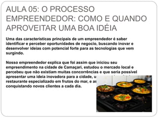 AULA 05: O PROCESSO 
EMPREENDEDOR: COMO E QUANDO 
APROVEITAR UMA BOA IDÉIA 
Uma das características principais de um empreendedor é saber 
identificar e perceber oportunidades de negocio, buscando inovar e 
desenvolver ideias com potencial forte para as tecnologias que vem 
surgindo. 
Nosso empreendedor explica que foi assim que iniciou seu 
empreendimento na cidade de Camaçari, estudou o mercado local e 
percebeu que não existiam muitas concorrências e que seria possível 
apresentar uma ideia inovadora para a cidade, um mercado voltado a 
restaurante especializado em frutos do mar, e assim vem 
conquistando novos clientes a cada dia. 
 