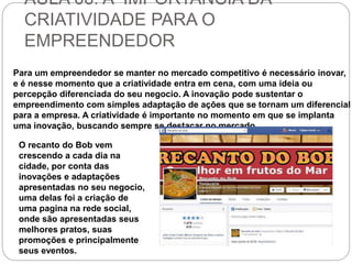 AULA 06: A IMPORTANCIA DA 
CRIATIVIDADE PARA O 
EMPREENDEDOR 
Para um empreendedor se manter no mercado competitivo é necessário inovar, 
e é nesse momento que a criatividade entra em cena, com uma ideia ou 
percepção diferenciada do seu negocio. A inovação pode sustentar o 
empreendimento com simples adaptação de ações que se tornam um diferencial 
para a empresa. A criatividade é importante no momento em que se implanta 
uma inovação, buscando sempre se destacar no mercado. 
O recanto do Bob vem 
crescendo a cada dia na 
cidade, por conta das 
inovações e adaptações 
apresentadas no seu negocio, 
uma delas foi a criação de 
uma pagina na rede social, 
onde são apresentadas seus 
melhores pratos, suas 
promoções e principalmente 
seus eventos. 
 
