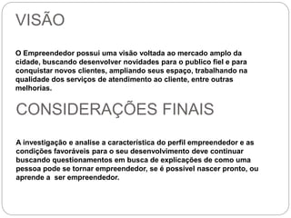VISÃO 
O Empreendedor possui uma visão voltada ao mercado amplo da 
cidade, buscando desenvolver novidades para o publico fiel e para 
conquistar novos clientes, ampliando seus espaço, trabalhando na 
qualidade dos serviços de atendimento ao cliente, entre outras 
melhorias. 
CONSIDERAÇÕES FINAIS 
A investigação e analise a característica do perfil empreendedor e as 
condições favoráveis para o seu desenvolvimento deve continuar 
buscando questionamentos em busca de explicações de como uma 
pessoa pode se tornar empreendedor, se é possível nascer pronto, ou 
aprende a ser empreendedor. 
 