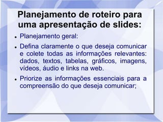 Planejamento de roteiro para 
uma apresentação de slides: 
 Planejamento geral: 
 Defina claramente o que deseja comunicar 
e colete todas as informações relevantes: 
dados, textos, tabelas, gráficos, imagens, 
vídeos, áudio e links na web. 
 Priorize as informações essenciais para a 
compreensão do que deseja comunicar; 
 