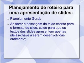 Planejamento de roteiro para 
uma apresentação de slides: 
 Planejamento Geral: 
 Ao fazer a passagem do texto escrito para 
o formato de slide, cuide para que os 
textos dos slides apresentem apenas 
ideias-chave a serem desenvolvidas 
oralmente; 
 
