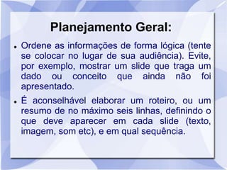 Planejamento Geral: 
 Ordene as informações de forma lógica (tente 
se colocar no lugar de sua audiência). Evite, 
por exemplo, mostrar um slide que traga um 
dado ou conceito que ainda não foi 
apresentado. 
 É aconselhável elaborar um roteiro, ou um 
resumo de no máximo seis linhas, definindo o 
que deve aparecer em cada slide (texto, 
imagem, som etc), e em qual sequência. 
 
