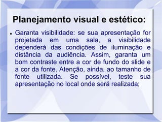 Planejamento visual e estético: 
 Garanta visibilidade: se sua apresentação for 
projetada em uma sala, a visibilidade 
dependerá das condições de iluminação e 
distância da audiência. Assim, garanta um 
bom contraste entre a cor de fundo do slide e 
a cor da fonte. Atenção, ainda, ao tamanho de 
fonte utilizada. Se possível, teste sua 
apresentação no local onde será realizada; 
 