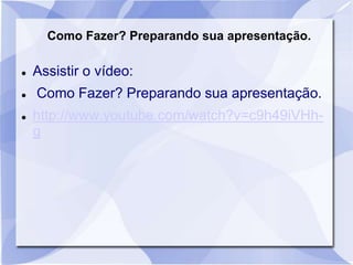 Como Fazer? Preparando sua apresentação. 
 Assistir o vídeo: 
 Como Fazer? Preparando sua apresentação. 
 http://www.youtube.com/watch?v=c9h49iVHh-g 
 