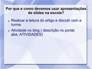 Por que e como devemos usar apresentações 
de slides na escola? 
 Realizar a leitura do artigo e discutir com a 
turma. 
 Atividade no blog ( descrição no portal, 
aba: ATIVIDADES) 
