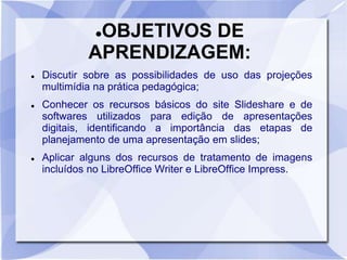 OBJETIVOS DE 
APRENDIZAGEM: 
 Discutir sobre as possibilidades de uso das projeções 
multimídia na prática pedagógica; 
 Conhecer os recursos básicos do site Slideshare e de 
softwares utilizados para edição de apresentações 
digitais, identificando a importância das etapas de 
planejamento de uma apresentação em slides; 
 Aplicar alguns dos recursos de tratamento de imagens 
incluídos no LibreOffice Writer e LibreOffice Impress. 
 