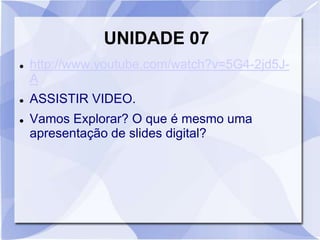 UNIDADE 07 
 http://www.youtube.com/watch?v=5G4-2jd5J-A 
 ASSISTIR VIDEO. 
 Vamos Explorar? O que é mesmo uma 
apresentação de slides digital? 
 