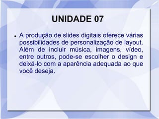 UNIDADE 07 
 A produção de slides digitais oferece várias 
possibilidades de personalização de layout. 
Além de incluir música, imagens, vídeo, 
entre outros, pode-se escolher o design e 
deixá-lo com a aparência adequada ao que 
você deseja. 
 