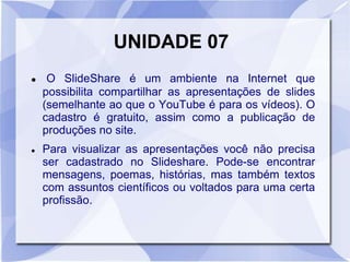 UNIDADE 07 
 O SlideShare é um ambiente na Internet que 
possibilita compartilhar as apresentações de slides 
(semelhante ao que o YouTube é para os vídeos). O 
cadastro é gratuito, assim como a publicação de 
produções no site. 
 Para visualizar as apresentações você não precisa 
ser cadastrado no Slideshare. Pode-se encontrar 
mensagens, poemas, histórias, mas também textos 
com assuntos científicos ou voltados para uma certa 
profissão. 
 