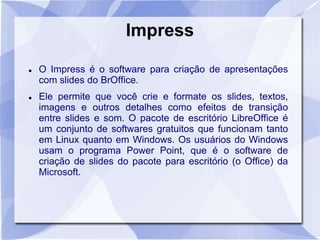 Impress 
 O Impress é o software para criação de apresentações 
com slides do BrOffice. 
 Ele permite que você crie e formate os slides, textos, 
imagens e outros detalhes como efeitos de transição 
entre slides e som. O pacote de escritório LibreOffice é 
um conjunto de softwares gratuitos que funcionam tanto 
em Linux quanto em Windows. Os usuários do Windows 
usam o programa Power Point, que é o software de 
criação de slides do pacote para escritório (o Office) da 
Microsoft. 
 