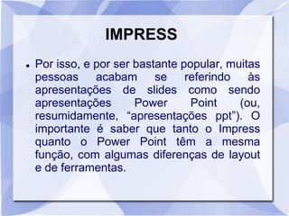 IMPRESS 
 Por isso, e por ser bastante popular, muitas 
pessoas acabam se referindo às 
apresentações de slides como sendo 
apresentações Power Point (ou, 
resumidamente, “apresentações ppt”). O 
importante é saber que tanto o Impress 
quanto o Power Point têm a mesma 
função, com algumas diferenças de layout 
e de ferramentas. 
 