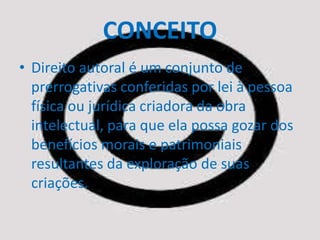 CONCEITO 
• Direito autoral é um conjunto de 
prerrogativas conferidas por lei à pessoa 
física ou jurídica criadora da obra 
intelectual, para que ela possa gozar dos 
benefícios morais e patrimoniais 
resultantes da exploração de suas 
criações. 
 