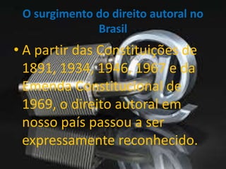 O surgimento do direito autoral no 
Brasil 
• A partir das Constituições de 
1891, 1934, 1946, 1967 e da 
Emenda Constitucional de 
1969, o direito autoral em 
nosso país passou a ser 
expressamente reconhecido. 
 