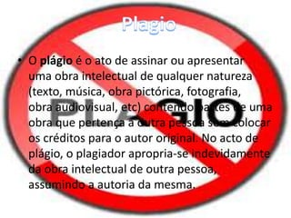 • O plágio é o ato de assinar ou apresentar 
uma obra intelectual de qualquer natureza 
(texto, música, obra pictórica, fotografia, 
obra audiovisual, etc) contendo partes de uma 
obra que pertença a outra pessoa sem colocar 
os créditos para o autor original. No acto de 
plágio, o plagiador apropria-se indevidamente 
da obra intelectual de outra pessoa, 
assumindo a autoria da mesma. 
 