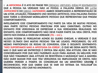 Hipocrisia é o ato de fingir ter crenças Virtudes, Ideias e Sentimentos que a
pessoa na verdade não as possui. A palavra deriva do latim hypocrisis e do grego
hupokrisis, Ambos significando a representação de um ator, Atuação, Fingimento
(no sentido artístico). Essa palavra passou mais tarde a designar moralmente
pessoas que representam que fingem comportamentos.
Infelizmente esse comportamento faz parte da vida de muitas pessoas, Uma parte
destas pessoas praticam por mau caratismo, Outras por vergonha de expressar a
sua verdadeira realidade. No entanto, Esse comportamento não deve fazer parte
da vida Cristã, Pois, Cristo nos ensina a viver em verdade (Tg – 2:12 ).
Alguns podem se perguntar aonde eu quero chegar, A verdade é que nesses
últimos dias muitas pessoas tem me ligado, Procurado, Ou até mesmo participado
de rodas de conversa, Com o seguinte sentimento: '‘Não suportamos mais a
apostasia da igreja'', Fato que me deixa muito triste, No entanto o que mais me
entristeçe é a critica sem ação, Sem atitude, Ora se não concordamos por que não
fazermos algo para ajudar, Ou melhor, Por que não tomarmos uma atitude de
resistência e mudança? Na verdade, A maioria não quer mudar por que tem
vergonha da simplicidade de Cristo, Não querem perder a pompa de congregar
em um ministério grande e reconhecido, Sabem que se sair do sistema da teologia
da prosperidade, Vão cair no anonimato, Totalmente rejeitados.
 